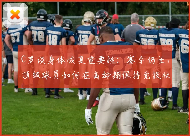 C罗谈身体恢复重要性:赛季仍长,顶级球员如何在高龄期保持竞技状态?