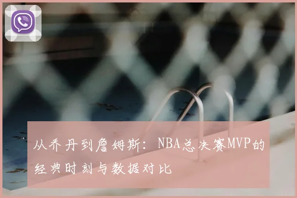 从乔丹到詹姆斯:NBA总决赛MVP的经典时刻与数据对比