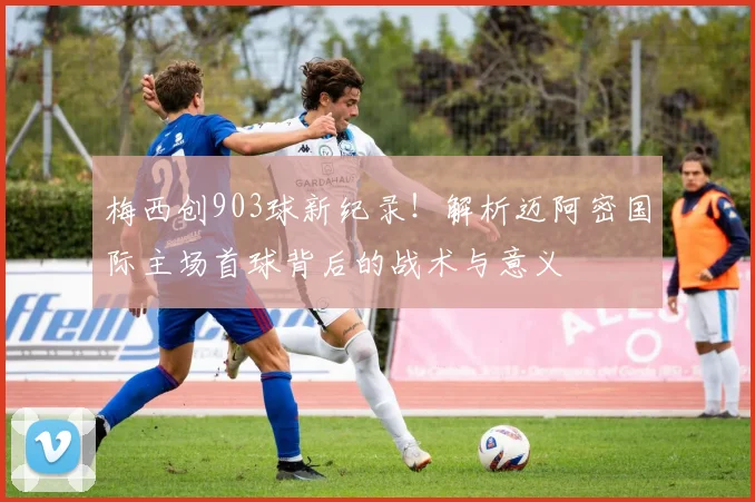 梅西创903球新纪录!解析迈阿密国际主场首球背后的战术与意义