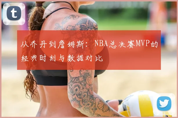 从乔丹到詹姆斯：NBA总决赛MVP的经典时刻与数据对比