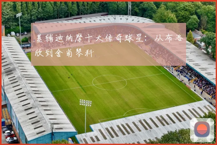 基辅迪纳摩十大传奇球星：从布洛欣到舍甫琴科
