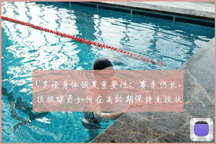 C罗谈身体恢复重要性:赛季仍长,顶级球员如何在高龄期保持竞技状态?