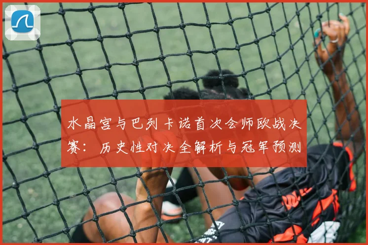 水晶宫与巴列卡诺首次会师欧战决赛:历史性对决全解析与冠军预测