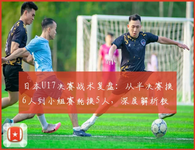 日本U17决赛战术复盘:从半决赛换6人到小组赛轮换5人,深度解析教练的用人智慧与战术布局