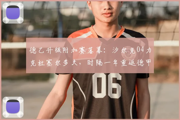 德乙升级附加赛落幕:沙尔克04力克杜塞尔多夫,时隔一年重返德甲全过程解析