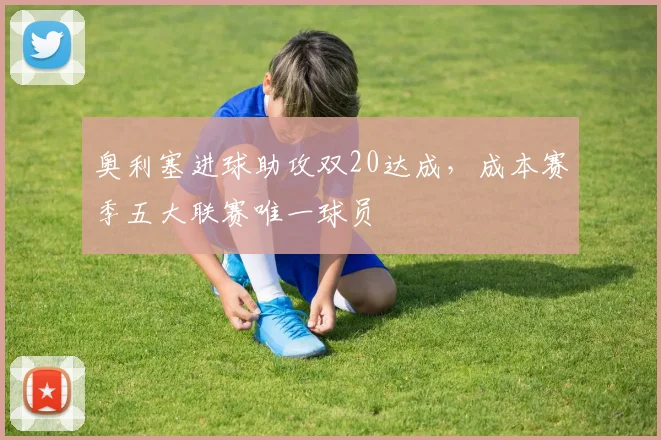 奥利塞进球助攻双20达成，成本赛季五大联赛唯一球员
