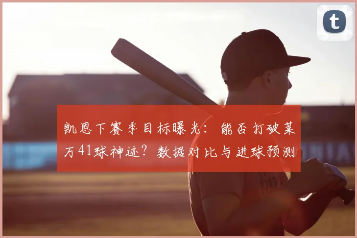 凯恩下赛季目标曝光:能否打破莱万41球神迹?数据对比与进球预测深度解析