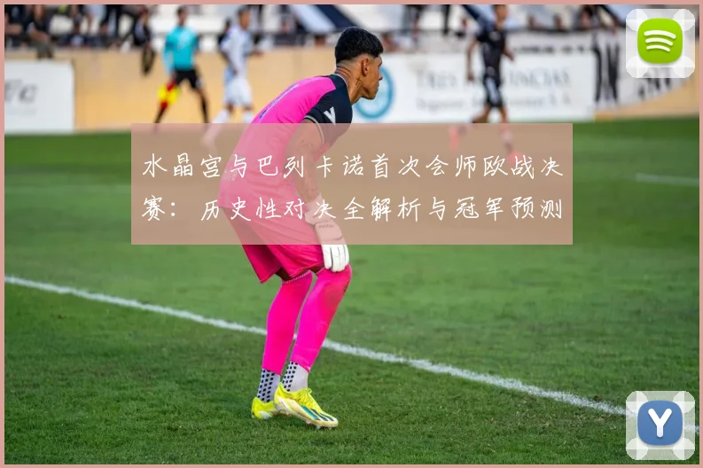 水晶宫与巴列卡诺首次会师欧战决赛：历史性对决全解析与冠军预测