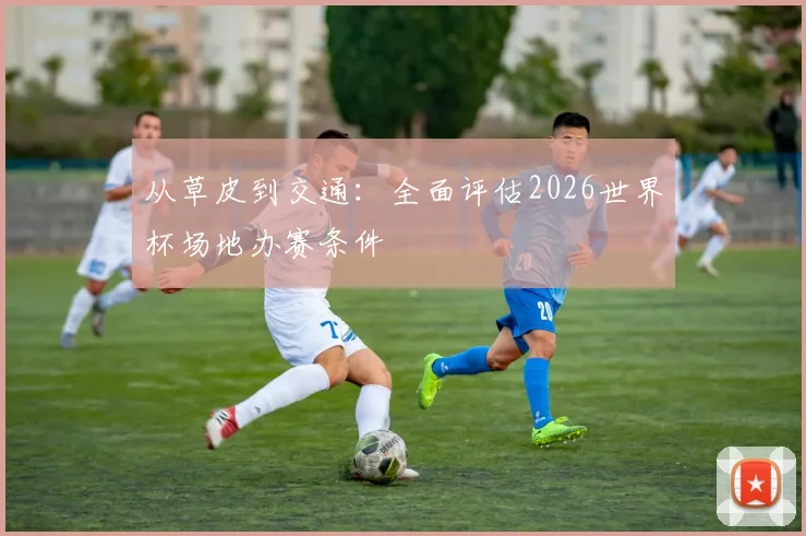 从草皮到交通:全面评估2026世界杯场地办赛条件